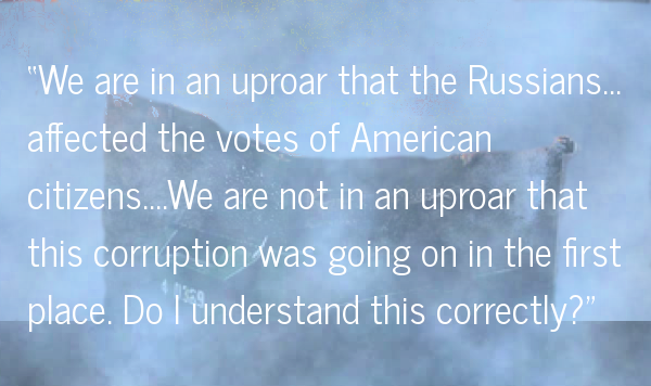 "We are in an uproar that the Russians affected votes of American citizens. We are not in an uproar that this corruption was going on in the first place. Do I understand this correctly?"